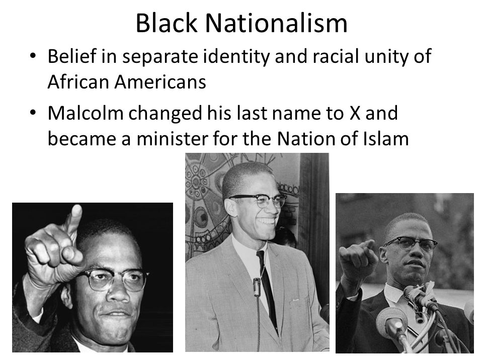 Black Nationalism Belief in separate identity and racial unity of African Americans Malcolm changed his last name to X and became a minister for the Nation of Islam