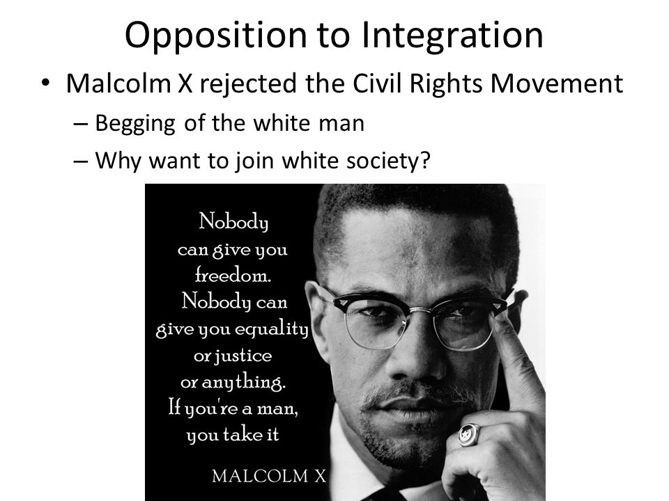 Opposition to Integration Malcolm X rejected the Civil Rights Movement – Begging of the white man – Why want to join white society