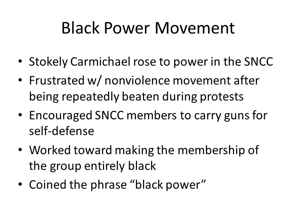 Black Power Movement Stokely Carmichael rose to power in the SNCC Frustrated w/ nonviolence movement after being repeatedly beaten during protests Encouraged SNCC members to carry guns for self-defense Worked toward making the membership of the group entirely black Coined the phrase black power