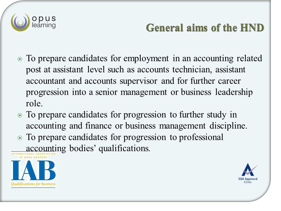  To prepare candidates for employment in an accounting related post at assistant level such as accounts technician, assistant accountant and accounts supervisor and for further career progression into a senior management or business leadership role.