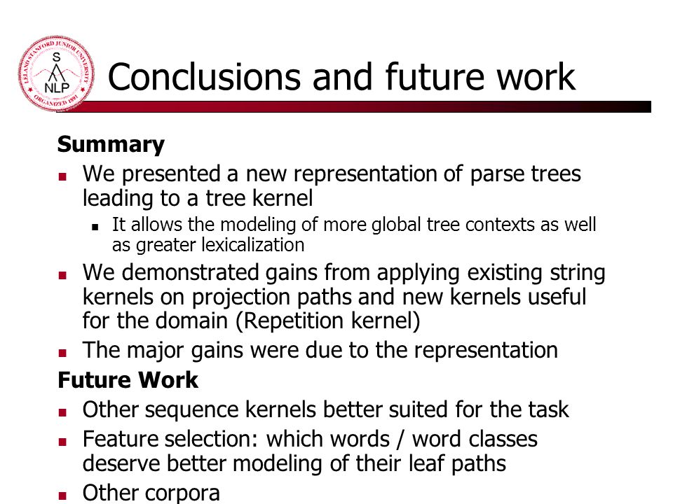 Conclusions and future work Summary We presented a new representation of parse trees leading to a tree kernel It allows the modeling of more global tree contexts as well as greater lexicalization We demonstrated gains from applying existing string kernels on projection paths and new kernels useful for the domain (Repetition kernel) The major gains were due to the representation Future Work Other sequence kernels better suited for the task Feature selection: which words / word classes deserve better modeling of their leaf paths Other corpora