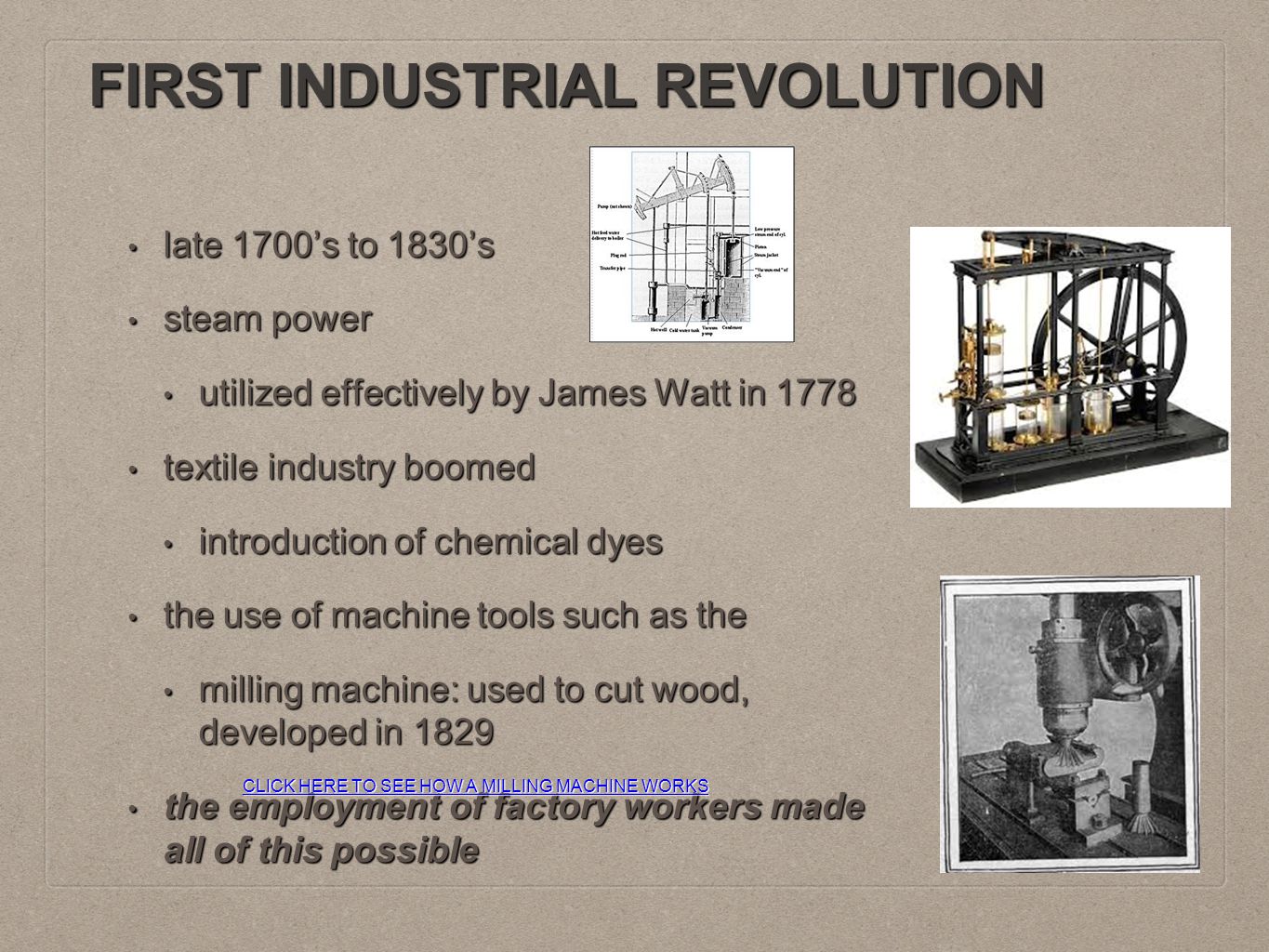 FIRST INDUSTRIAL REVOLUTION late 1700’s to 1830’s late 1700’s to 1830’s steam power steam power utilized effectively by James Watt in 1778 utilized effectively by James Watt in 1778 textile industry boomed textile industry boomed introduction of chemical dyes introduction of chemical dyes the use of machine tools such as the the use of machine tools such as the milling machine: used to cut wood, developed in 1829 milling machine: used to cut wood, developed in 1829 the employment of factory workers made all of this possible the employment of factory workers made all of this possible CLICK HERE TO SEE HOW A MILLING MACHINE WORKS CLICK HERE TO SEE HOW A MILLING MACHINE WORKS