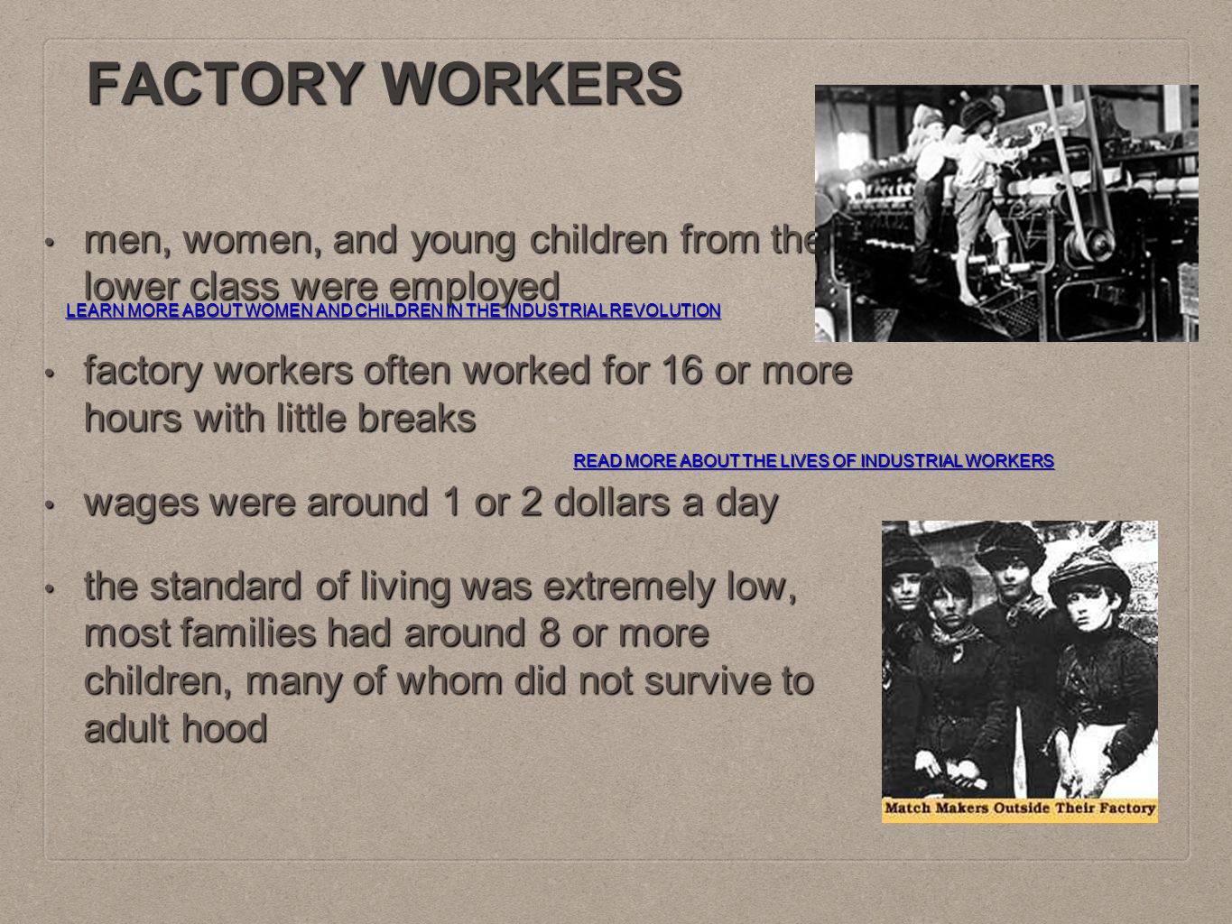 FACTORY WORKERS men, women, and young children from the lower class were employed men, women, and young children from the lower class were employed factory workers often worked for 16 or more hours with little breaks factory workers often worked for 16 or more hours with little breaks wages were around 1 or 2 dollars a day wages were around 1 or 2 dollars a day the standard of living was extremely low, most families had around 8 or more children, many of whom did not survive to adult hood the standard of living was extremely low, most families had around 8 or more children, many of whom did not survive to adult hood READ MORE ABOUT THE LIVES OF INDUSTRIAL WORKERS READ MORE ABOUT THE LIVES OF INDUSTRIAL WORKERS LEARN MORE ABOUT WOMEN AND CHILDREN IN THE INDUSTRIAL REVOLUTION LEARN MORE ABOUT WOMEN AND CHILDREN IN THE INDUSTRIAL REVOLUTION