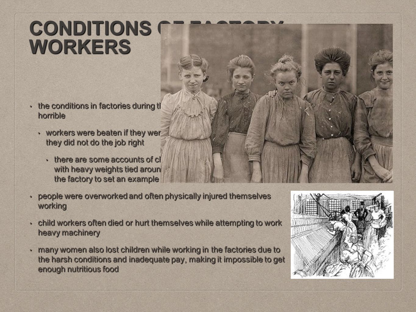 CONDITIONS OF FACTORY WORKERS the conditions in factories during the First Industrial Revolution were horrible the conditions in factories during the First Industrial Revolution were horrible workers were beaten if they were late, fell asleep on the job, or if they did not do the job right workers were beaten if they were late, fell asleep on the job, or if they did not do the job right there are some accounts of children who are late having ropes with heavy weights tied around their necks and paraded around the factory to set an example there are some accounts of children who are late having ropes with heavy weights tied around their necks and paraded around the factory to set an example people were overworked and often physically injured themselves working people were overworked and often physically injured themselves working child workers often died or hurt themselves while attempting to work heavy machinery child workers often died or hurt themselves while attempting to work heavy machinery many women also lost children while working in the factories due to the harsh conditions and inadequate pay, making it impossible to get enough nutritious food many women also lost children while working in the factories due to the harsh conditions and inadequate pay, making it impossible to get enough nutritious food