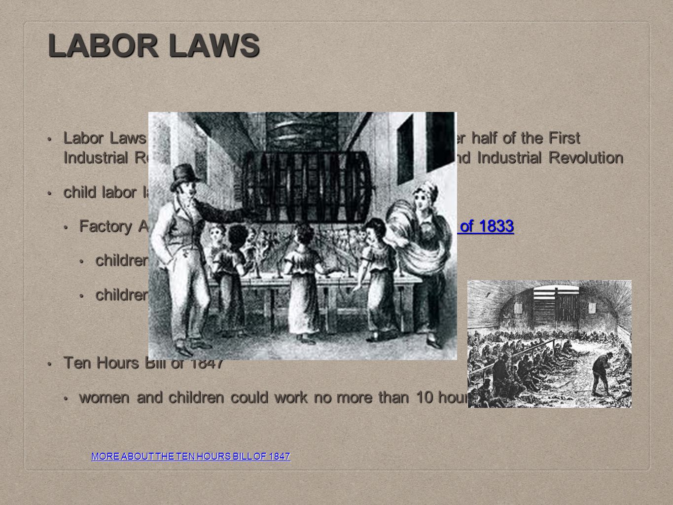 LABOR LAWS Labor Laws were more greatly enforced during the later half of the First Industrial Revolution, and for the majority of the Second Industrial Revolution Labor Laws were more greatly enforced during the later half of the First Industrial Revolution, and for the majority of the Second Industrial Revolution child labor laws child labor laws Factory Act of 1833read more about the Factory act of 1833 Factory Act of 1833read more about the Factory act of 1833read more about the Factory act of 1833read more about the Factory act of 1833 children 9 to 13 years old could only work 8 hours children 9 to 13 years old could only work 8 hours children under 9 years old could not work children under 9 years old could not work Ten Hours Bill of 1847 Ten Hours Bill of 1847 women and children could work no more than 10 hours a day women and children could work no more than 10 hours a day MORE ABOUT THE TEN HOURS BILL OF 1847 MORE ABOUT THE TEN HOURS BILL OF 1847