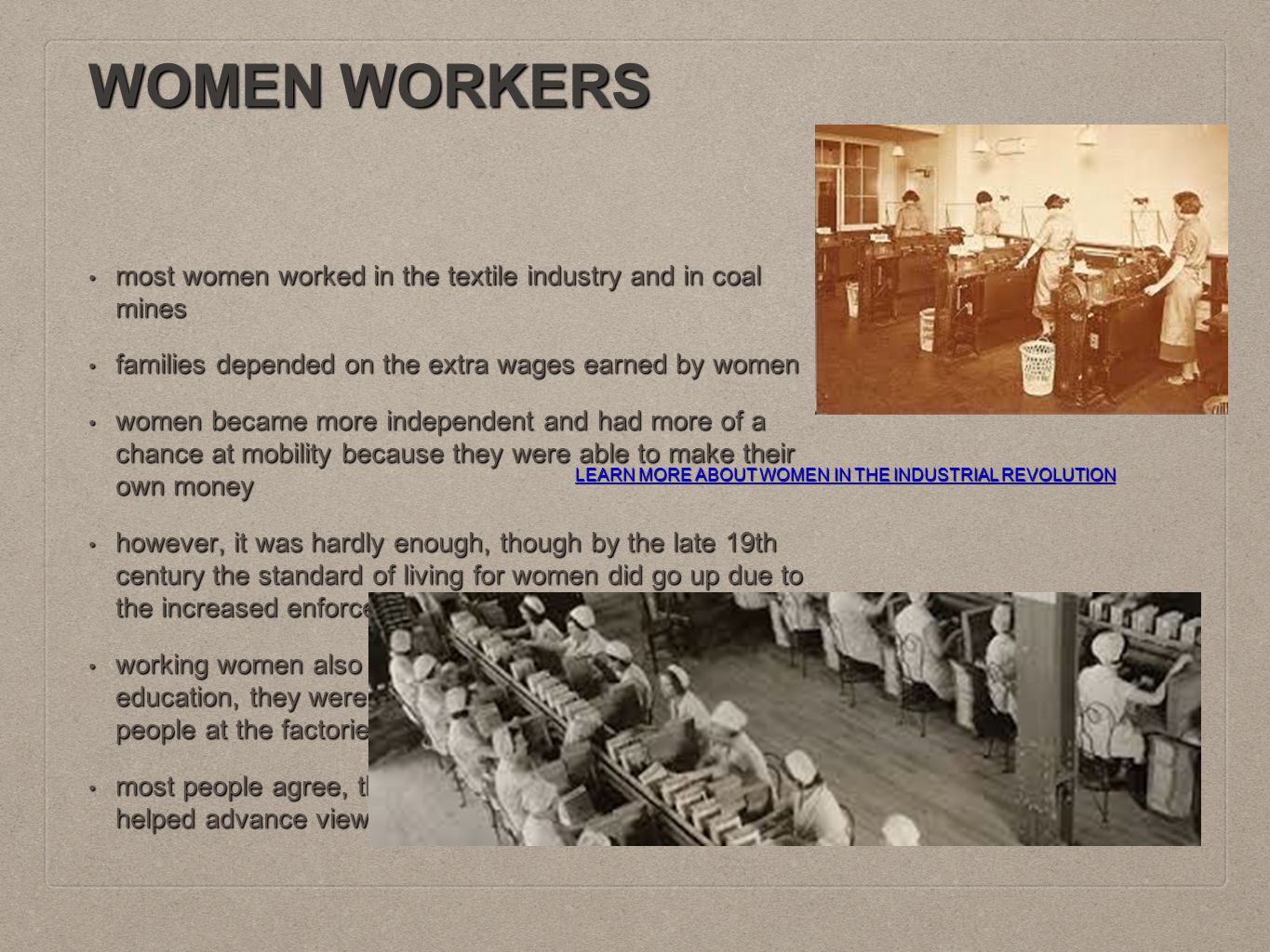 WOMEN WORKERS most women worked in the textile industry and in coal mines most women worked in the textile industry and in coal mines families depended on the extra wages earned by women families depended on the extra wages earned by women women became more independent and had more of a chance at mobility because they were able to make their own money women became more independent and had more of a chance at mobility because they were able to make their own money however, it was hardly enough, though by the late 19th century the standard of living for women did go up due to the increased enforcement of Labor Laws however, it was hardly enough, though by the late 19th century the standard of living for women did go up due to the increased enforcement of Labor Laws working women also did not have access to an extended education, they were taught through churches or through people at the factories they worked at working women also did not have access to an extended education, they were taught through churches or through people at the factories they worked at most people agree, though, that the Industrial Revolution helped advance views towards women in the long run most people agree, though, that the Industrial Revolution helped advance views towards women in the long run LEARN MORE ABOUT WOMEN IN THE INDUSTRIAL REVOLUTION LEARN MORE ABOUT WOMEN IN THE INDUSTRIAL REVOLUTION