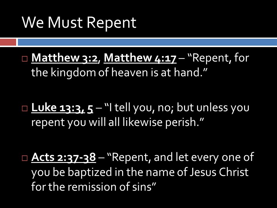 We Must Repent  Matthew 3:2, Matthew 4:17 – Repent, for the kingdom of heaven is at hand.  Luke 13:3, 5 – I tell you, no; but unless you repent you will all likewise perish.  Acts 2:37-38 – Repent, and let every one of you be baptized in the name of Jesus Christ for the remission of sins