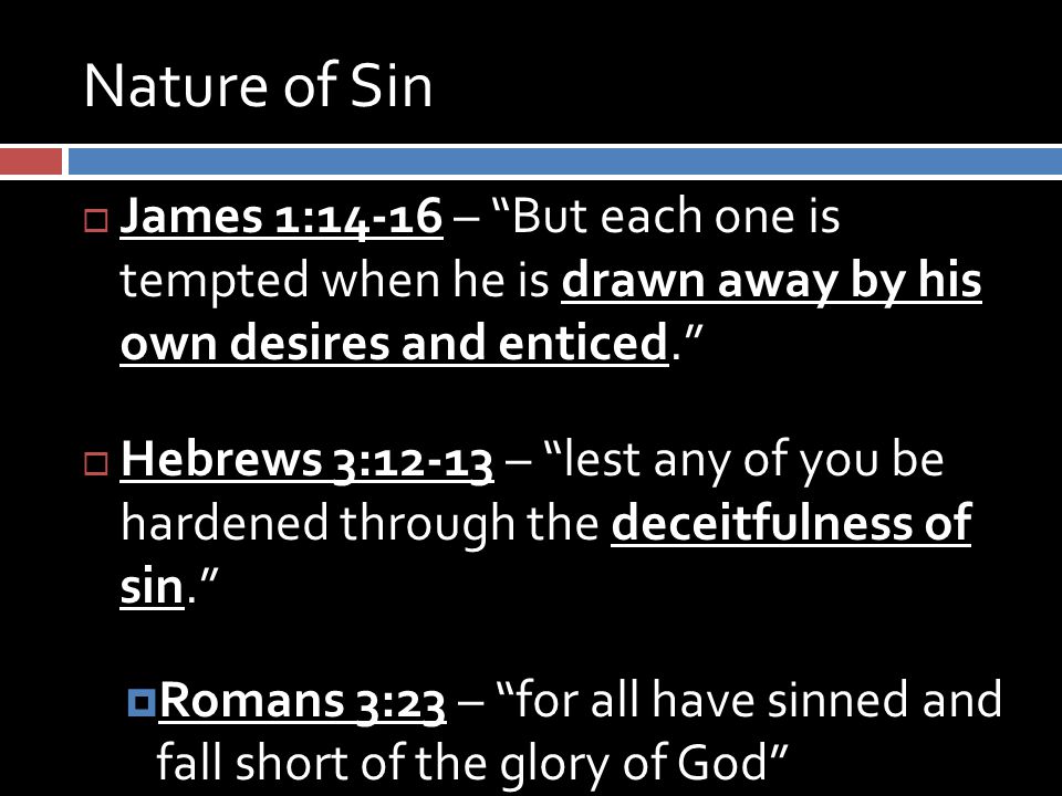 Nature of Sin  James 1:14-16 – But each one is tempted when he is drawn away by his own desires and enticed.  Hebrews 3:12-13 – lest any of you be hardened through the deceitfulness of sin.  Romans 3:23 – for all have sinned and fall short of the glory of God