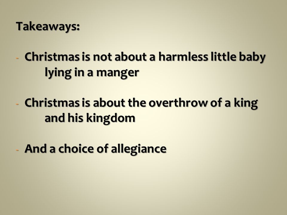 Takeaways: - Christmas is not about a harmless little baby lying in a manger - Christmas is about the overthrow of a king and his kingdom - And a choice of allegiance