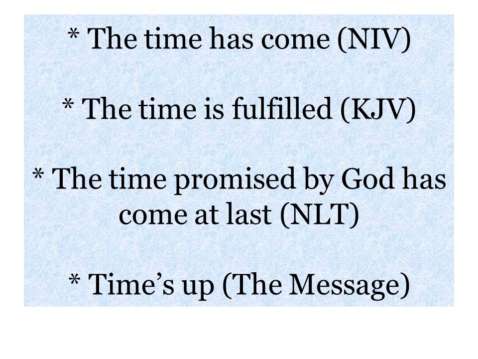 * The time has come (NIV) * The time is fulfilled (KJV) * The time promised by God has come at last (NLT) * Time’s up (The Message)