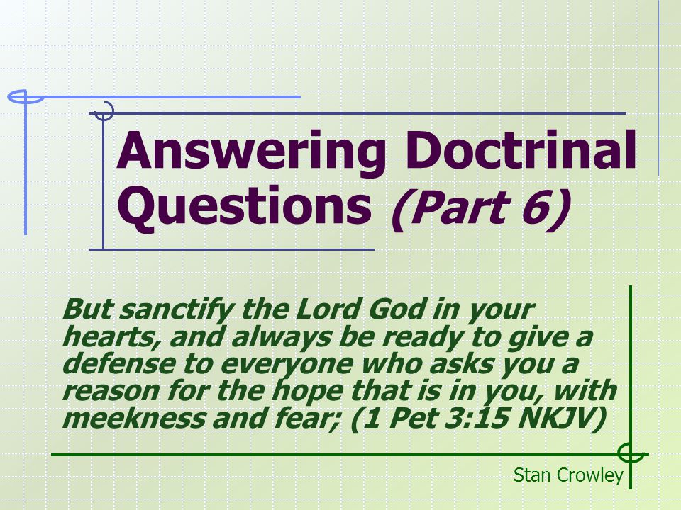 Answering Doctrinal Questions (Part 6) Stan Crowley But sanctify the Lord God in your hearts, and always be ready to give a defense to everyone who asks you a reason for the hope that is in you, with meekness and fear; (1 Pet 3:15 NKJV)