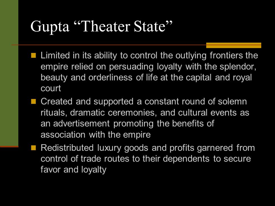 Gupta Theater State Limited in its ability to control the outlying frontiers the empire relied on persuading loyalty with the splendor, beauty and orderliness of life at the capital and royal court Created and supported a constant round of solemn rituals, dramatic ceremonies, and cultural events as an advertisement promoting the benefits of association with the empire Redistributed luxury goods and profits garnered from control of trade routes to their dependents to secure favor and loyalty