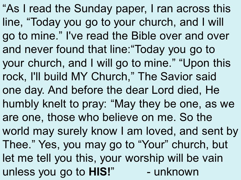 As I read the Sunday paper, I ran across this line, Today you go to your church, and I will go to mine. I ve read the Bible over and over and never found that line: Today you go to your church, and I will go to mine. Upon this rock, I ll build MY Church, The Savior said one day.