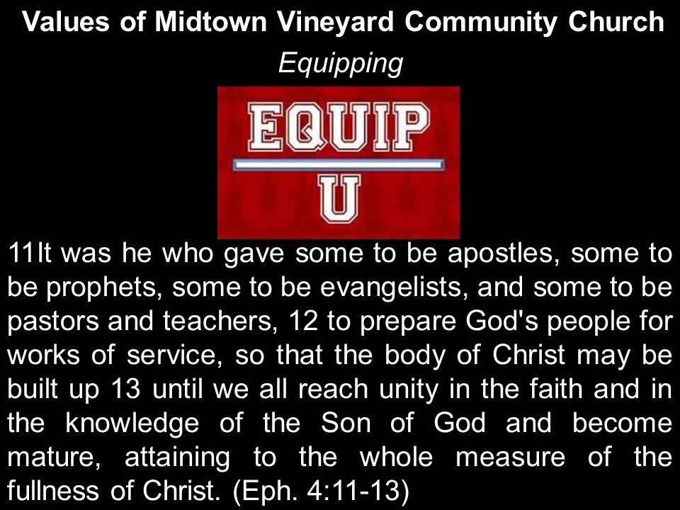 Values of Midtown Vineyard Community Church Equipping 11It was he who gave some to be apostles, some to be prophets, some to be evangelists, and some to be pastors and teachers, 12 to prepare God s people for works of service, so that the body of Christ may be built up 13 until we all reach unity in the faith and in the knowledge of the Son of God and become mature, attaining to the whole measure of the fullness of Christ.