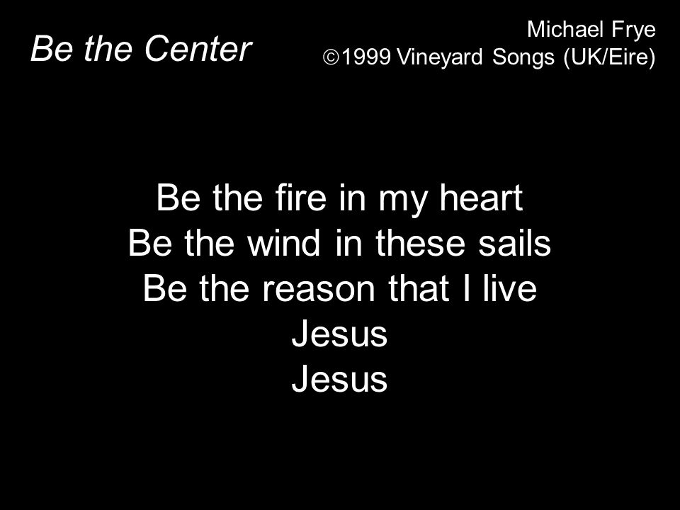 Be the Center Michael Frye  1999 Vineyard Songs (UK/Eire) Be the fire in my heart Be the wind in these sails Be the reason that I live Jesus
