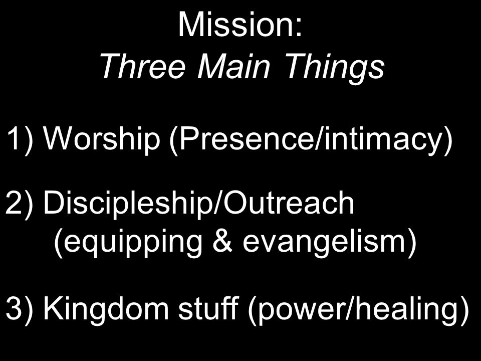 Mission: Three Main Things 1) Worship (Presence/intimacy) 2) Discipleship/Outreach (equipping & evangelism) 3) Kingdom stuff (power/healing)