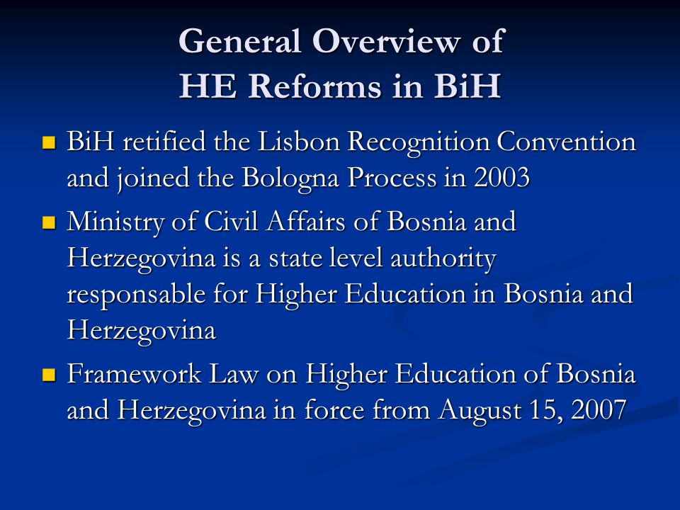 General Overview of HE Reforms in BiH BiH retified the Lisbon Recognition Convention and joined the Bologna Process in 2003 BiH retified the Lisbon Recognition Convention and joined the Bologna Process in 2003 Ministry of Civil Affairs of Bosnia and Herzegovina is a state level authority responsable for Higher Education in Bosnia and Herzegovina Ministry of Civil Affairs of Bosnia and Herzegovina is a state level authority responsable for Higher Education in Bosnia and Herzegovina Framework Law on Higher Education of Bosnia and Herzegovina in force from August 15, 2007 Framework Law on Higher Education of Bosnia and Herzegovina in force from August 15, 2007