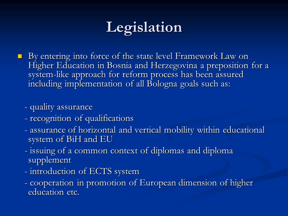 Legislation By entering into force of the state level Framework Law on Higher Education in Bosnia and Herzegovina a preposition for a system-like approach for reform process has been assured including implementation of all Bologna goals such as: By entering into force of the state level Framework Law on Higher Education in Bosnia and Herzegovina a preposition for a system-like approach for reform process has been assured including implementation of all Bologna goals such as: - quality assurance - quality assurance - recognition of qualifications - recognition of qualifications - assurance of horizontal and vertical mobility within educational system of BiH and EU - assurance of horizontal and vertical mobility within educational system of BiH and EU - issuing of a common context of diplomas and diploma supplement - issuing of a common context of diplomas and diploma supplement - introduction of ECTS system - introduction of ECTS system - cooperation in promotion of European dimension of higher education etc.
