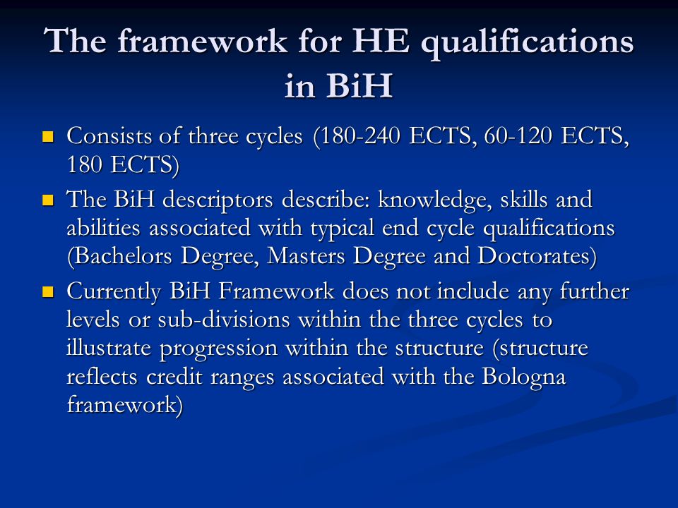 The framework for HE qualifications in BiH Consists of three cycles ( ECTS, ECTS, 180 ECTS) Consists of three cycles ( ECTS, ECTS, 180 ECTS) The BiH descriptors describe: knowledge, skills and abilities associated with typical end cycle qualifications (Bachelors Degree, Masters Degree and Doctorates) The BiH descriptors describe: knowledge, skills and abilities associated with typical end cycle qualifications (Bachelors Degree, Masters Degree and Doctorates) Currently BiH Framework does not include any further levels or sub-divisions within the three cycles to illustrate progression within the structure (structure reflects credit ranges associated with the Bologna framework) Currently BiH Framework does not include any further levels or sub-divisions within the three cycles to illustrate progression within the structure (structure reflects credit ranges associated with the Bologna framework)