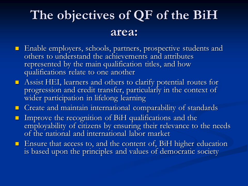 The objectives of QF of the BiH area: Enable employers, schools, partners, prospective students and others to understand the achievements and attributes represented by the main qualification titles, and how qualifications relate to one another Enable employers, schools, partners, prospective students and others to understand the achievements and attributes represented by the main qualification titles, and how qualifications relate to one another Assist HEI, learners and others to clarify potential routes for progression and credit transfer, particularly in the context of wider participation in lifelong learning Assist HEI, learners and others to clarify potential routes for progression and credit transfer, particularly in the context of wider participation in lifelong learning Create and maintain international comparability of standards Create and maintain international comparability of standards Improve the recognition of BiH qualifications and the employability of citizens by ensuring their relevance to the needs of the national and international labor market Improve the recognition of BiH qualifications and the employability of citizens by ensuring their relevance to the needs of the national and international labor market Ensure that access to, and the content of, BiH higher education is based upon the principles and values of democratic society Ensure that access to, and the content of, BiH higher education is based upon the principles and values of democratic society