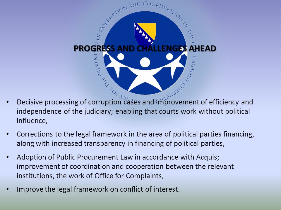 Decisive processing of corruption cases and improvement of efficiency and independence of the judiciary; enabling that courts work without political influence, Corrections to the legal framework in the area of political parties financing, along with increased transparency in financing of political parties, Adoption of Public Procurement Law in accordance with Acquis; improvement of coordination and cooperation between the relevant institutions, the work of Office for Complaints, Improve the legal framework on conflict of interest.
