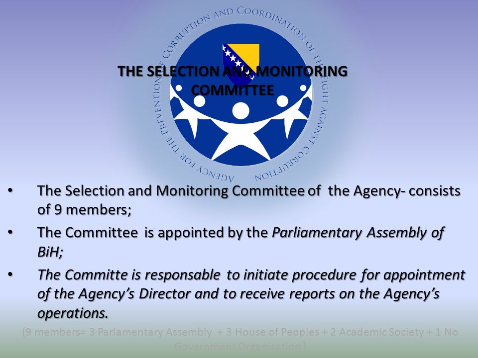 The Selection and Monitoring Committee of the Agency- consists of 9 members; The Selection and Monitoring Committee of the Agency- consists of 9 members; The Committee is appointed by the Parliamentary Assembly of BiH; The Committee is appointed by the Parliamentary Assembly of BiH; The Committe is responsable to initiate procedure for appointment of the Agency’s Director and to receive reports on the Agency’s operations.