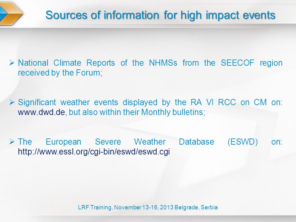 Sources of information for high impact events LRF Training, November 13-16, 2013 Belgrade, Serbia  National Climate Reports of the NHMSs from the SEECOF region received by the Forum;  Significant weather events displayed by the RA VI RCC on CM on:   but also within their Monthly bulletins;  The European Severe Weather Database (ESWD) on:
