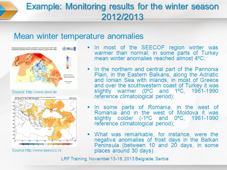 Example: Monitoring results for the winter season 2012/2013 LRF Training, November 13-16, 2013 Belgrade, Serbia Mean winter temperature anomalies Source   Source:    In most of the SEECOF region winter was warmer than normal; in some parts of Turkey mean winter anomalies reached almost 4ºC;  In the northern and central part of the Pannonia Plain, in the Eastern Balkans, along the Adriatic and Ionian Sea with inlands, in most of Greece and over the southwestern coast of Turkey it was slightly warmer (0ºC and 1ºC, reference climatological period);  In some parts of Romania, in the west of Romania and in the west of Moldova it was slightly colder (-1ºC and 0ºC, reference climatological period);  What was remarkable, for instance, were the negative anomalies of frost days in the Balkan Peninsula (between 10 and 20 days, in some places around 30 days).