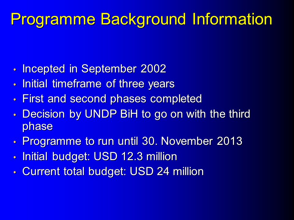 Programme Background Information Incepted in September 2002 Incepted in September 2002 Initial timeframe of three years Initial timeframe of three years First and second phases completed First and second phases completed Decision by UNDP BiH to go on with the third phase Decision by UNDP BiH to go on with the third phase Programme to run until 30.