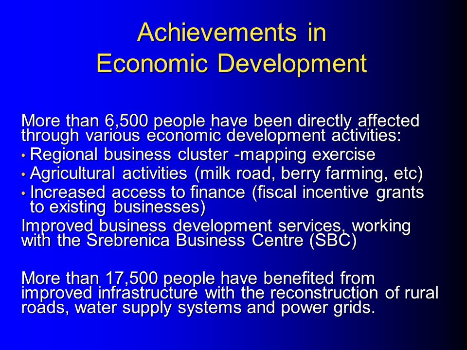Achievements in Economic Development More than 6,500 people have been directly affected through various economic development activities: Regional business cluster -mapping exercise Regional business cluster -mapping exercise Agricultural activities (milk road, berry farming, etc) Agricultural activities (milk road, berry farming, etc) Increased access to finance (fiscal incentive grants to existing businesses) Increased access to finance (fiscal incentive grants to existing businesses) Improved business development services, working with the Srebrenica Business Centre (SBC) More than 17,500 people have benefited from improved infrastructure with the reconstruction of rural roads, water supply systems and power grids.