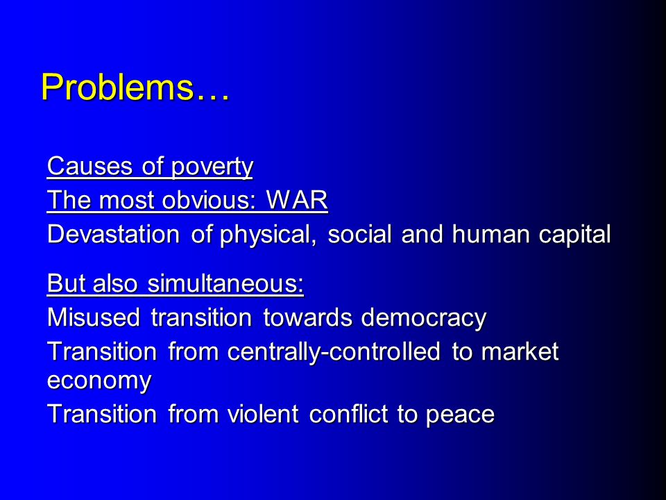 Problems… Causes of poverty The most obvious: WAR Devastation of physical, social and human capital But also simultaneous: Misused transition towards democracy Transition from centrally-controlled to market economy Transition from violent conflict to peace