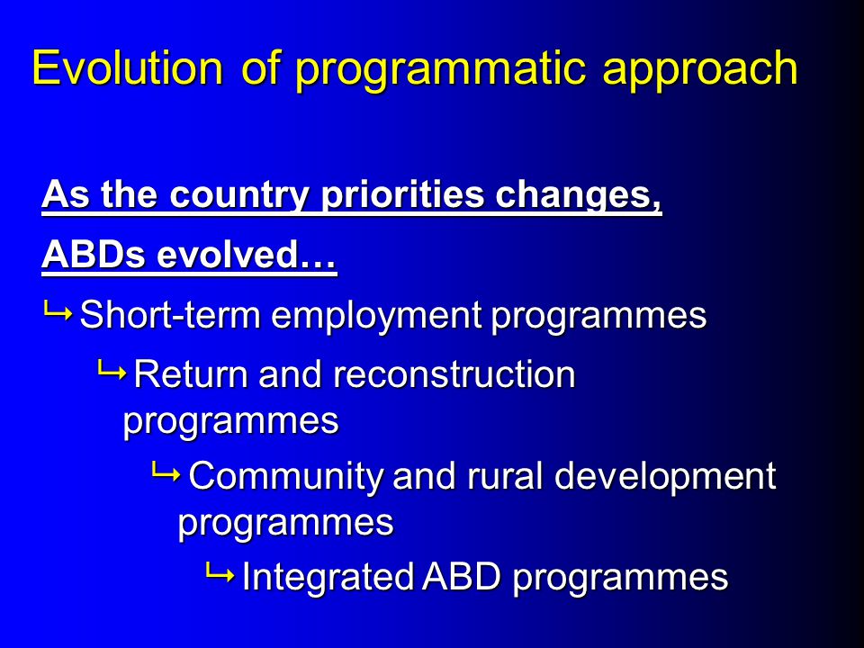Evolution of programmatic approach As the country priorities changes, ABDs evolved…  Short-term employment programmes  Return and reconstruction programmes  Community and rural development programmes  Integrated ABD programmes