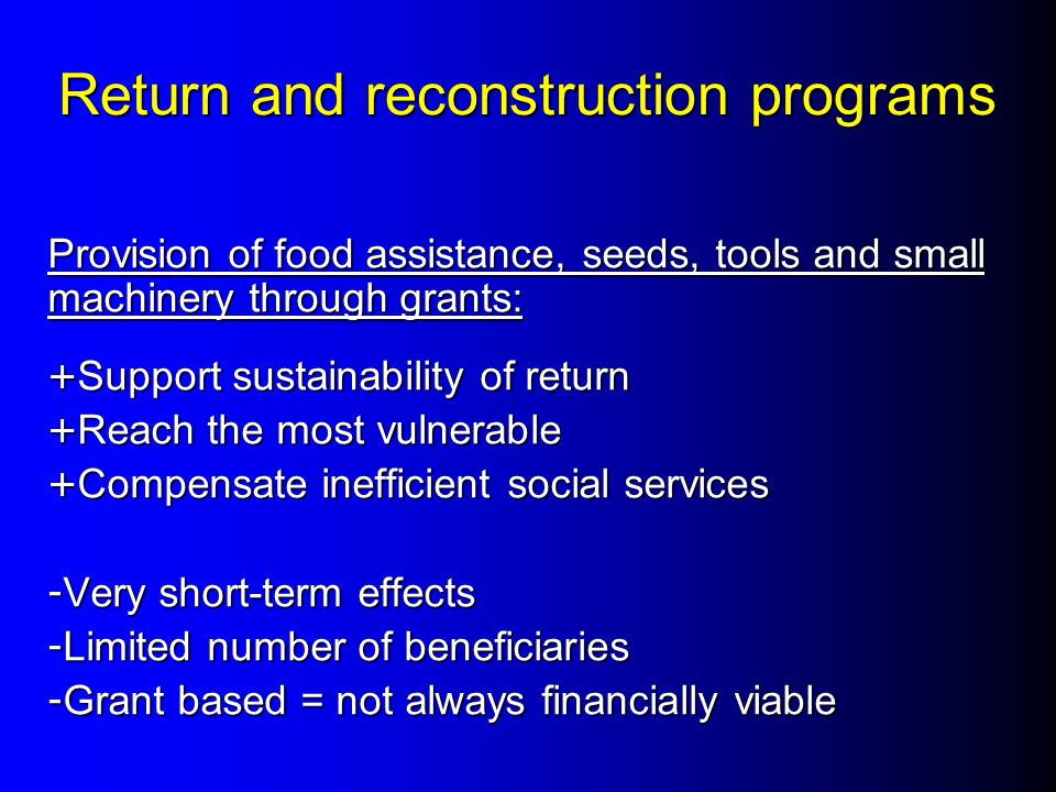 Return and reconstruction programs Provision of food assistance, seeds, tools and small machinery through grants: + Support sustainability of return + Reach the most vulnerable + Compensate inefficient social services - Very short-term effects - Limited number of beneficiaries - Grant based = not always financially viable