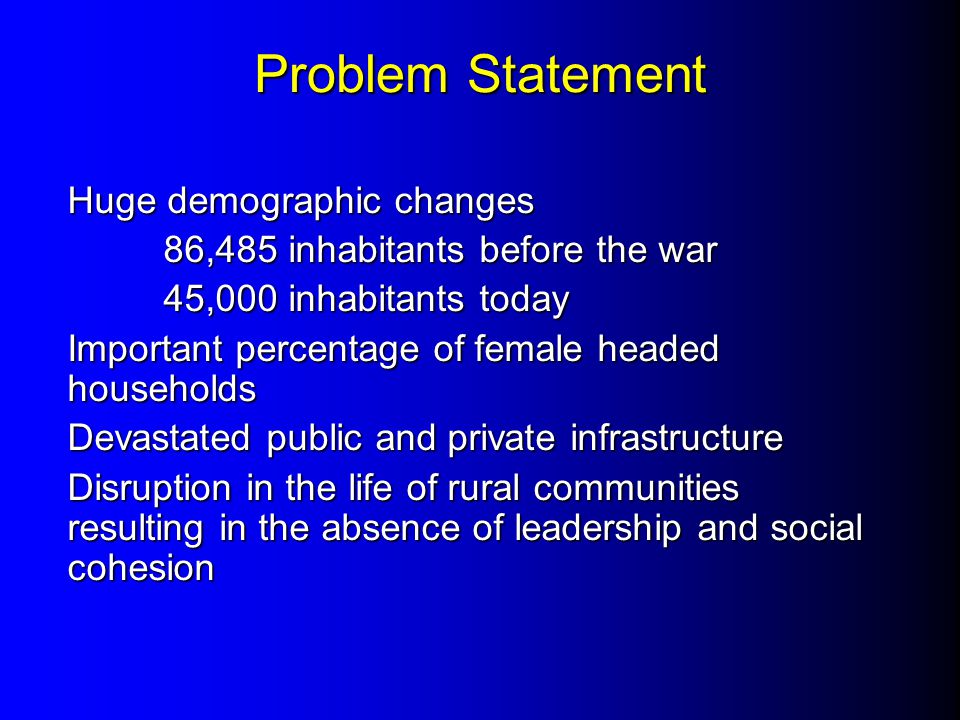 Problem Statement Huge demographic changes 86,485 inhabitants before the war 45,000 inhabitants today Important percentage of female headed households Devastated public and private infrastructure Disruption in the life of rural communities resulting in the absence of leadership and social cohesion
