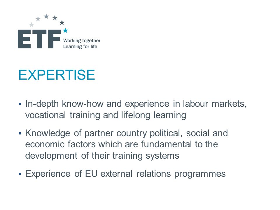 EXPERTISE  In-depth know-how and experience in labour markets, vocational training and lifelong learning  Knowledge of partner country political, social and economic factors which are fundamental to the development of their training systems  Experience of EU external relations programmes
