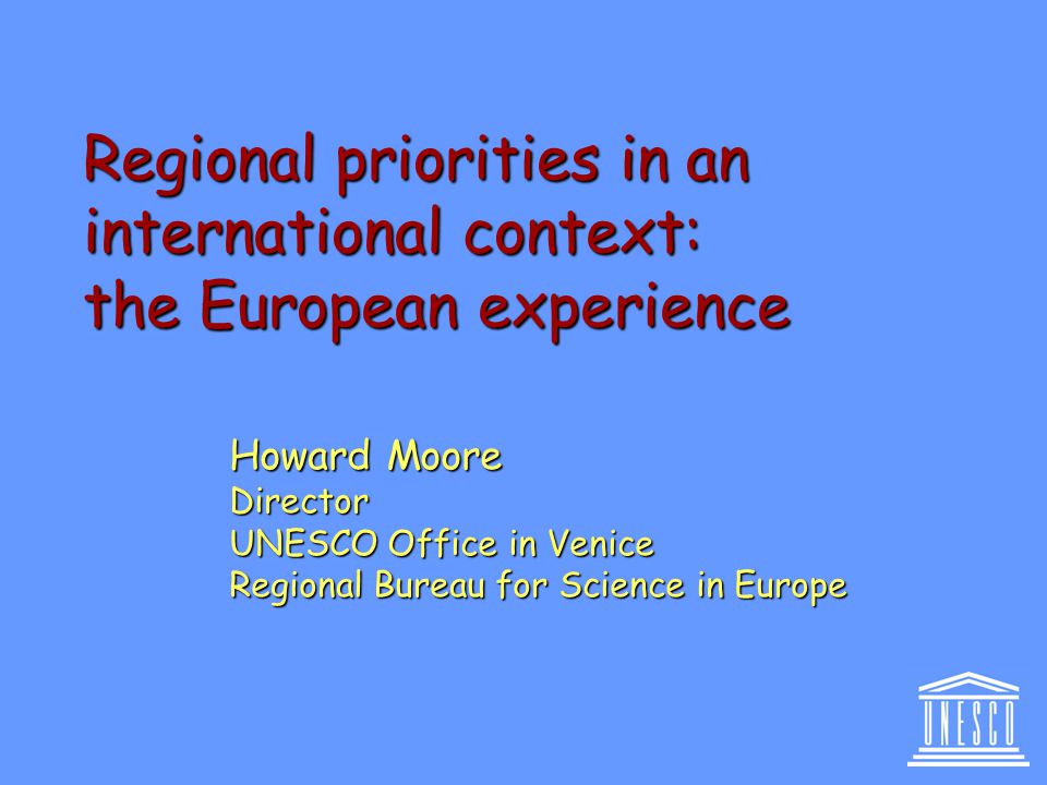 Regional priorities in an international context: the European experience Howard Moore Director UNESCO Office in Venice Regional Bureau for Science in Europe