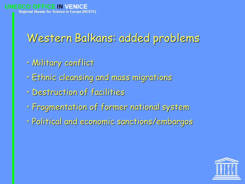 UNESCO OFFICE IN VENICE Regional Bureau for Science in Europe (ROSTE) Western Balkans: added problems Military conflict Military conflict Ethnic cleansing and mass migrations Ethnic cleansing and mass migrations Destruction of facilities Destruction of facilities Fragmentation of former national system Fragmentation of former national system Political and economic sanctions/embargos Political and economic sanctions/embargos