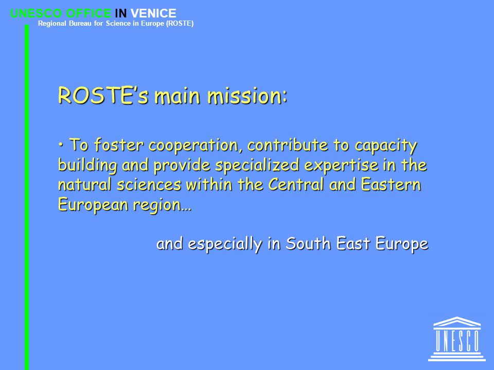 UNESCO OFFICE IN VENICE Regional Bureau for Science in Europe (ROSTE) ROSTE’s main mission: To foster cooperation, contribute to capacity building and provide specialized expertise in the natural sciences within the Central and Eastern European region… To foster cooperation, contribute to capacity building and provide specialized expertise in the natural sciences within the Central and Eastern European region… and especially in South East Europe