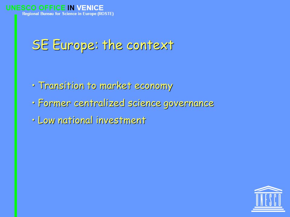 UNESCO OFFICE IN VENICE Regional Bureau for Science in Europe (ROSTE) SE Europe: the context Transition to market economy Transition to market economy Former centralized science governance Former centralized science governance Low national investment Low national investment