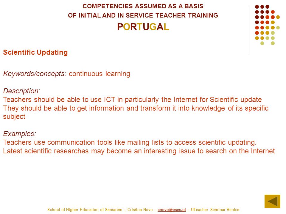 COMPETENCIES ASSUMED AS A BASIS OF INITIAL AND IN SERVICE TEACHER TRAINING PORTUGAL School of Higher Education of Santarém – Cristina Novo – – UTeacher Seminar Scientific Updating Keywords/concepts: continuous learning Description: Teachers should be able to use ICT in particularly the Internet for Scientific update They should be able to get information and transform it into knowledge of its specific subject Examples: Teachers use communication tools like mailing lists to access scientific updating.