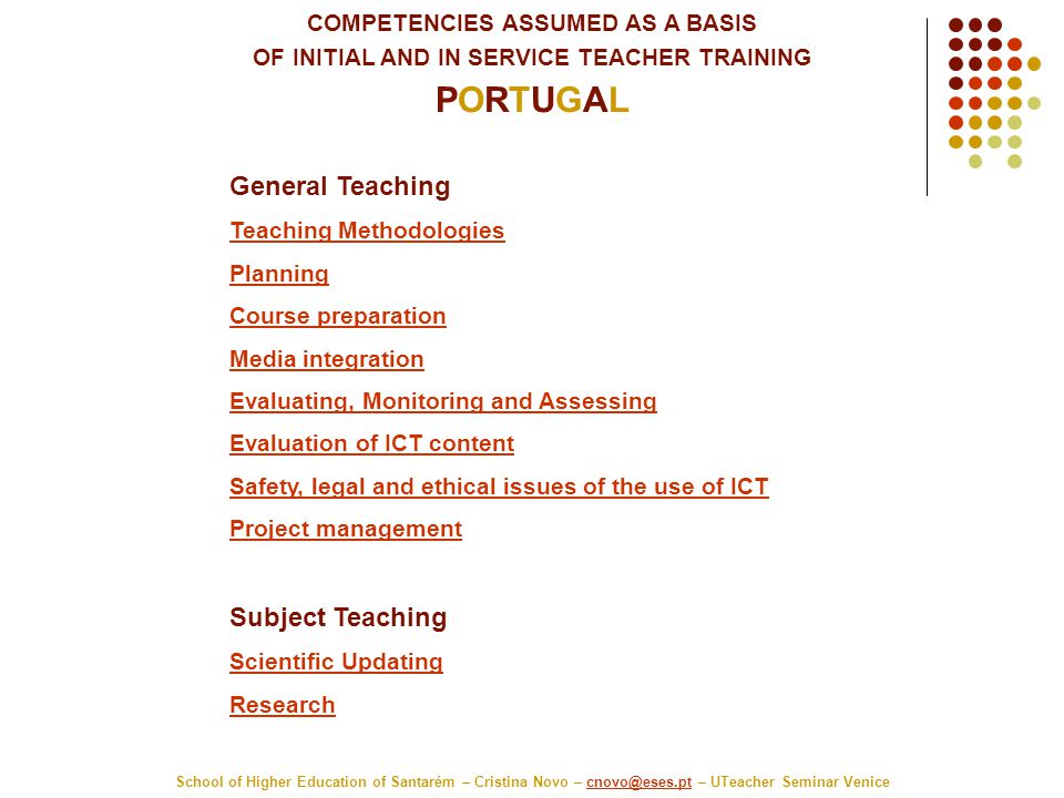COMPETENCIES ASSUMED AS A BASIS OF INITIAL AND IN SERVICE TEACHER TRAINING PORTUGAL School of Higher Education of Santarém – Cristina Novo – – UTeacher Seminar General Teaching Teaching Methodologies Planning Course preparation Media integration Evaluating, Monitoring and Assessing Evaluation of ICT content Safety, legal and ethical issues of the use of ICT Project management Subject Teaching Scientific Updating Research