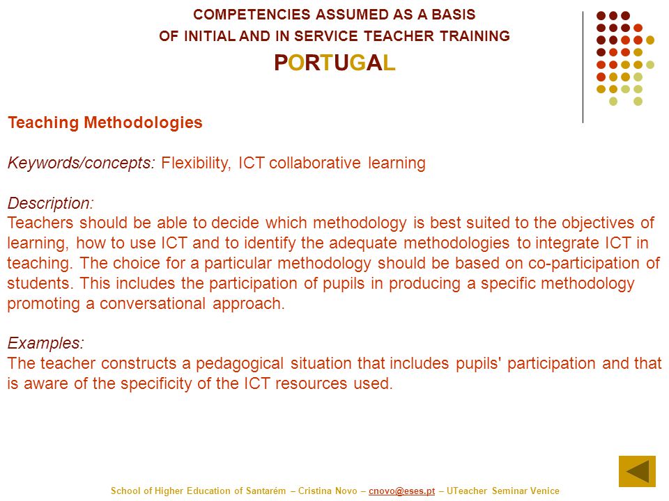 COMPETENCIES ASSUMED AS A BASIS OF INITIAL AND IN SERVICE TEACHER TRAINING PORTUGAL School of Higher Education of Santarém – Cristina Novo – – UTeacher Seminar Teaching Methodologies Keywords/concepts: Flexibility, ICT collaborative learning Description: Teachers should be able to decide which methodology is best suited to the objectives of learning, how to use ICT and to identify the adequate methodologies to integrate ICT in teaching.