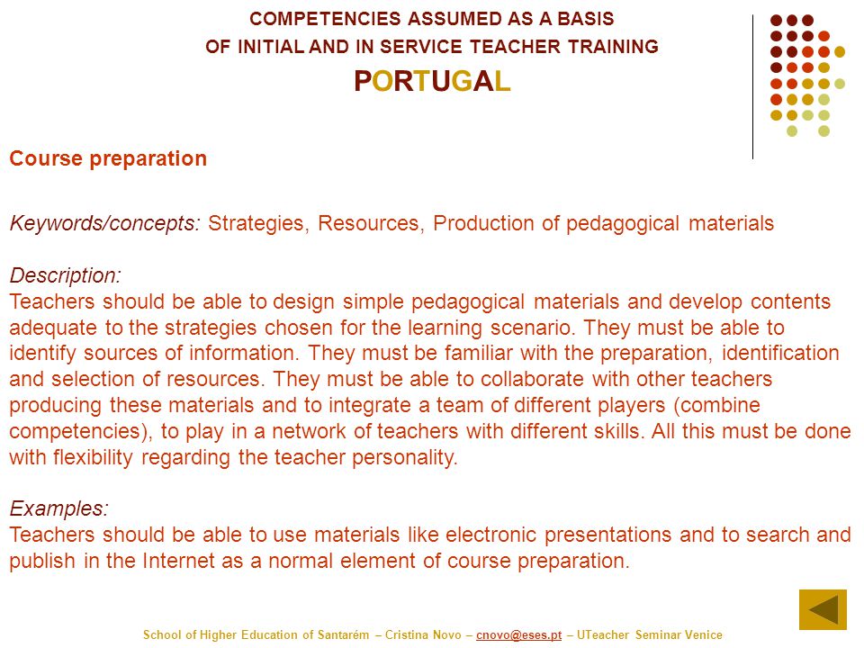 COMPETENCIES ASSUMED AS A BASIS OF INITIAL AND IN SERVICE TEACHER TRAINING PORTUGAL School of Higher Education of Santarém – Cristina Novo – – UTeacher Seminar Course preparation Keywords/concepts: Strategies, Resources, Production of pedagogical materials Description: Teachers should be able to design simple pedagogical materials and develop contents adequate to the strategies chosen for the learning scenario.