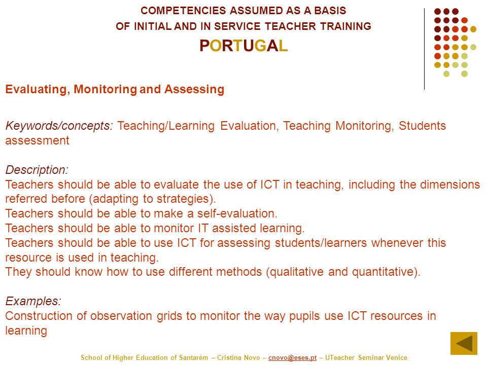 COMPETENCIES ASSUMED AS A BASIS OF INITIAL AND IN SERVICE TEACHER TRAINING PORTUGAL School of Higher Education of Santarém – Cristina Novo – – UTeacher Seminar Evaluating, Monitoring and Assessing Keywords/concepts: Teaching/Learning Evaluation, Teaching Monitoring, Students assessment Description: Teachers should be able to evaluate the use of ICT in teaching, including the dimensions referred before (adapting to strategies).