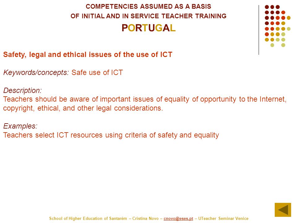 COMPETENCIES ASSUMED AS A BASIS OF INITIAL AND IN SERVICE TEACHER TRAINING PORTUGAL School of Higher Education of Santarém – Cristina Novo – – UTeacher Seminar Safety, legal and ethical issues of the use of ICT Keywords/concepts: Safe use of ICT Description: Teachers should be aware of important issues of equality of opportunity to the Internet, copyright, ethical, and other legal considerations.
