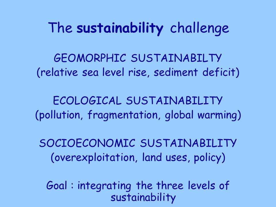 The sustainability challenge GEOMORPHIC SUSTAINABILTY (relative sea level rise, sediment deficit) ECOLOGICAL SUSTAINABILITY (pollution, fragmentation, global warming) SOCIOECONOMIC SUSTAINABILITY (overexploitation, land uses, policy) Goal : integrating the three levels of sustainability