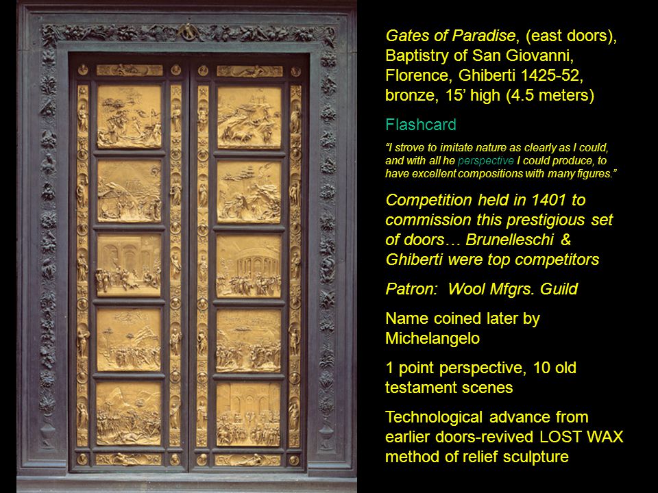 Gates of Paradise, (east doors), Baptistry of San Giovanni, Florence, Ghiberti , bronze, 15’ high (4.5 meters) Flashcard I strove to imitate nature as clearly as I could, and with all he perspective I could produce, to have excellent compositions with many figures. Competition held in 1401 to commission this prestigious set of doors… Brunelleschi & Ghiberti were top competitors Patron: Wool Mfgrs.