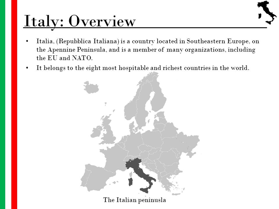 Italy: Overview Italia, (Repubblica Italiana) is a country located in Southeastern Europe, on the Apennine Peninsula, and is a member of many organizations, including the EU and NATO.