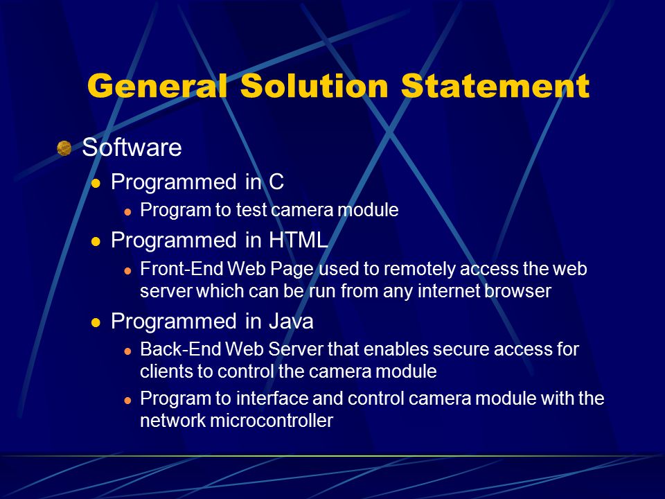 General Solution Statement Software Programmed in C Program to test camera module Programmed in HTML Front-End Web Page used to remotely access the web server which can be run from any internet browser Programmed in Java Back-End Web Server that enables secure access for clients to control the camera module Program to interface and control camera module with the network microcontroller