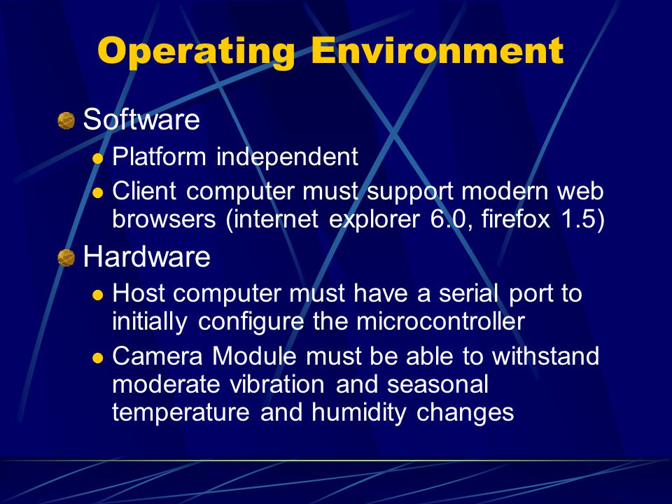 Operating Environment Software Platform independent Client computer must support modern web browsers (internet explorer 6.0, firefox 1.5) Hardware Host computer must have a serial port to initially configure the microcontroller Camera Module must be able to withstand moderate vibration and seasonal temperature and humidity changes